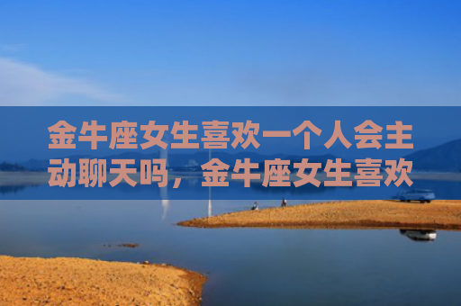 金牛座女生喜欢一个人会主动聊天吗，金牛座女生喜欢一个人的表现