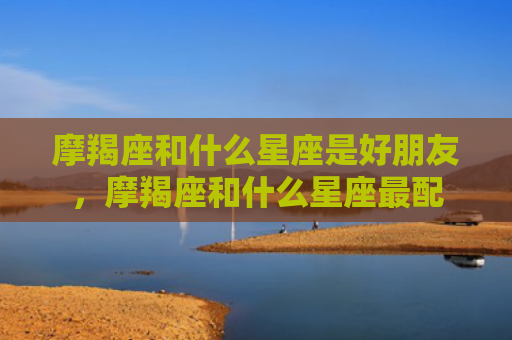 摩羯座和什么星座是好朋友，摩羯座和什么星座最配