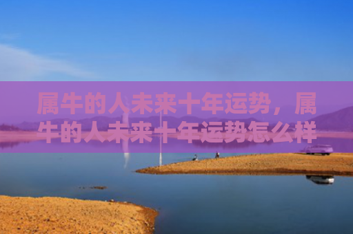属牛的人未来十年运势，属牛的人未来十年运势怎么样