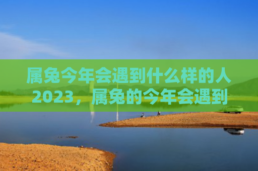 属兔今年会遇到什么样的人2023，属兔的今年会遇到小人吗