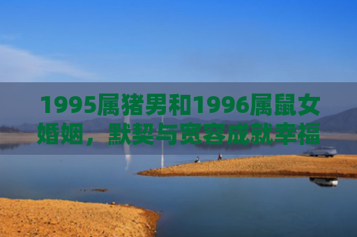 1995属猪男和1996属鼠女婚姻，默契与宽容成就幸福婚姻的关键