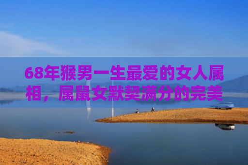 68年猴男一生最爱的女人属相，属鼠女默契满分的完美搭配