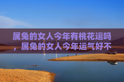 属兔的女人今年有桃花运吗，属兔的女人今年运气好不好