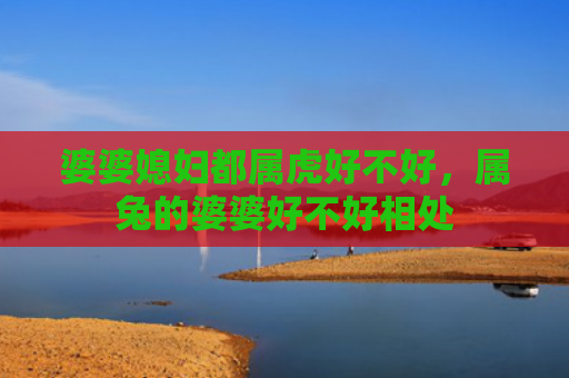 婆婆媳妇都属虎好不好，属兔的婆婆好不好相处