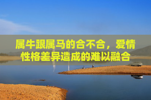属牛跟属马的合不合，爱情性格差异造成的难以融合