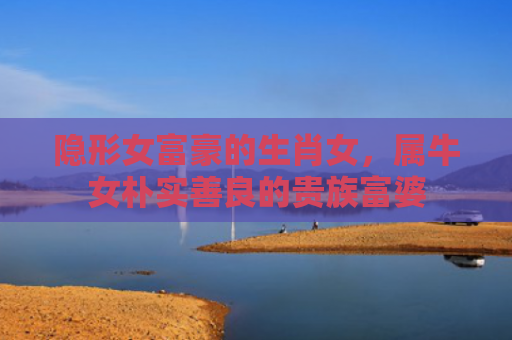 隐形女富豪的生肖女，属牛女朴实善良的贵族富婆