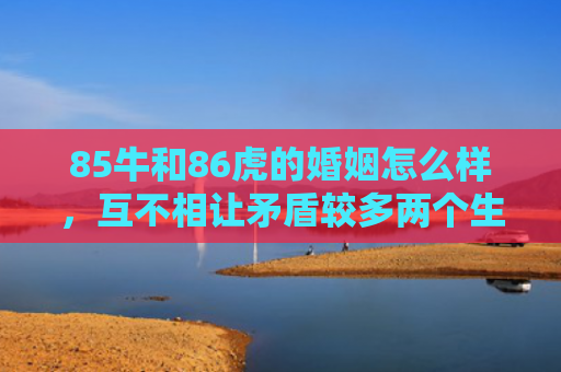 85牛和86虎的婚姻怎么样，互不相让矛盾较多两个生肖的冲突