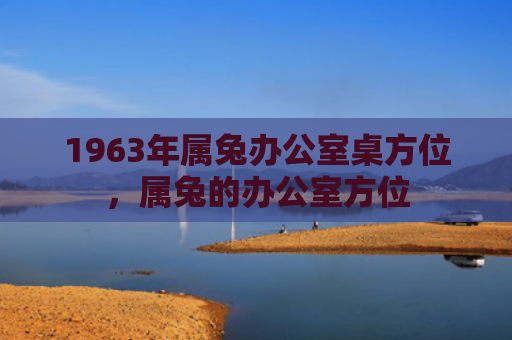 1963年属兔办公室桌方位，属兔的办公室方位