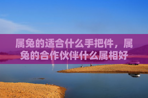 属兔的适合什么手把件，属兔的合作伙伴什么属相好