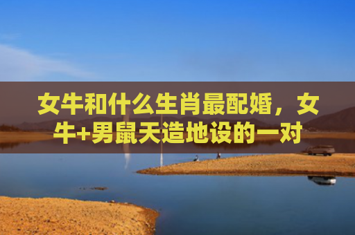 女牛和什么生肖最配婚，女牛+男鼠天造地设的一对
