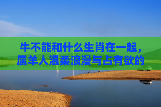 牛不能和什么生肖在一起，属羊人温柔浪漫与占有欲的冲突