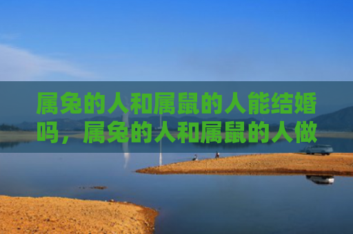 属兔的人和属鼠的人能结婚吗，属兔的人和属鼠的人做生意