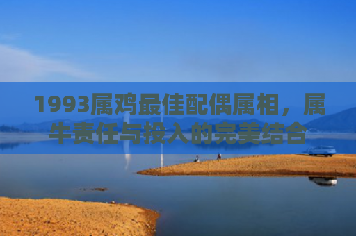 1993属鸡最佳配偶属相，属牛责任与投入的完美结合