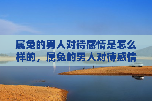 属兔的男人对待感情是怎么样的，属兔的男人对待感情如何样