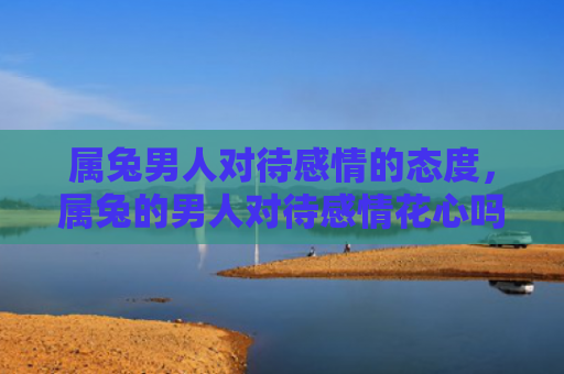 属兔男人对待感情的态度，属兔的男人对待感情花心吗