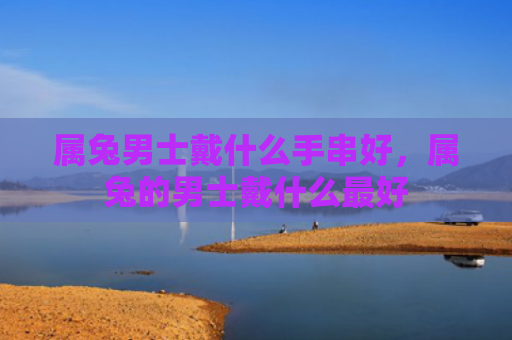 属兔男士戴什么手串好，属兔的男士戴什么最好