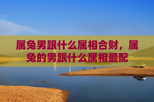 属兔男跟什么属相合财，属兔的男跟什么属相最配