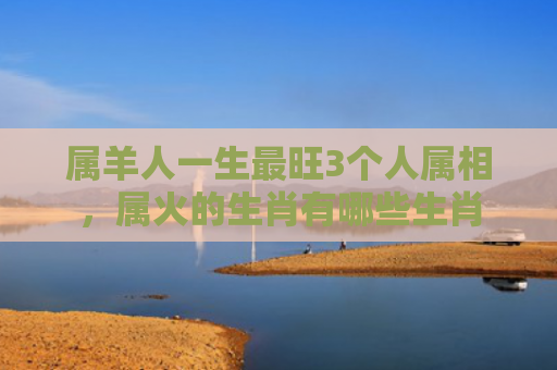 属羊人一生最旺3个人属相，属火的生肖有哪些生肖