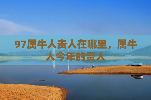 97属牛人贵人在哪里，属牛人今年的贵人