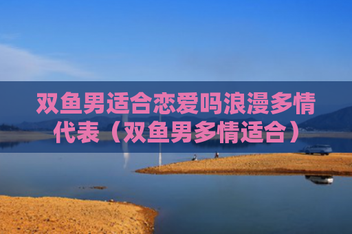 双鱼男适合恋爱吗浪漫多情代表（双鱼男多情适合）