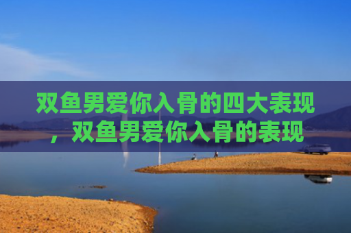 双鱼男爱你入骨的四大表现，双鱼男爱你入骨的表现