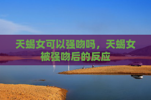 天蝎女可以强吻吗，天蝎女被强吻后的反应