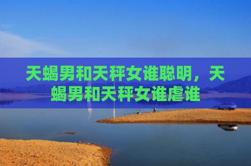 天蝎男和天秤女谁聪明，天蝎男和天秤女谁虐谁