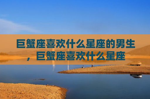 巨蟹座喜欢什么星座的男生，巨蟹座喜欢什么星座