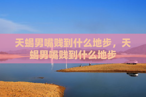 天蝎男嘴贱到什么地步，天蝎男嘴贱到什么地步