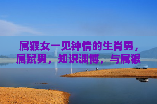 属猴女一见钟情的生肖男，属鼠男，知识渊博，与属猴女相似
