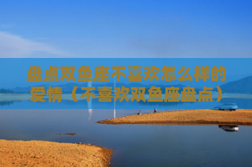 盘点双鱼座不喜欢怎么样的爱情（不喜欢双鱼座盘点）