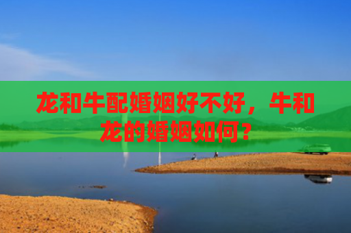 龙和牛配婚姻好不好，牛和龙的婚姻如何？