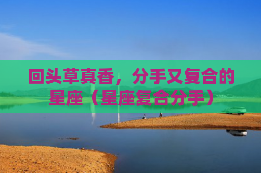 回头草真香，分手又复合的星座（星座复合分手）