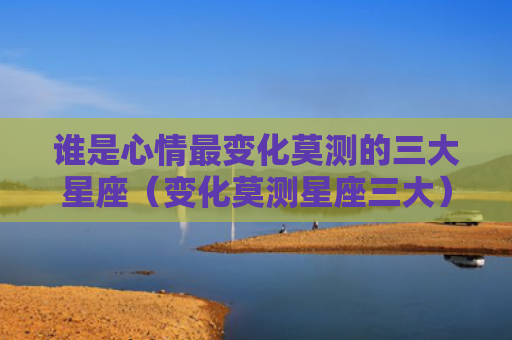谁是心情最变化莫测的三大星座（变化莫测星座三大）