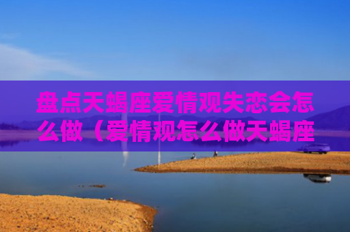 盘点天蝎座爱情观失恋会怎么做（爱情观怎么做天蝎座）