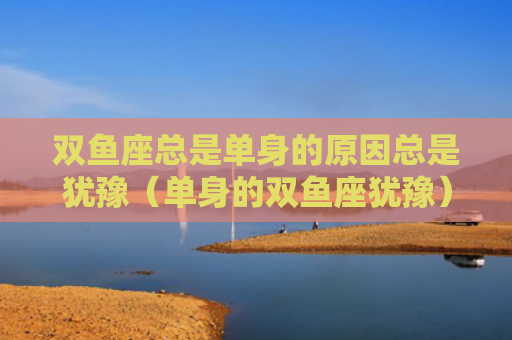 双鱼座总是单身的原因总是犹豫（单身的双鱼座犹豫）