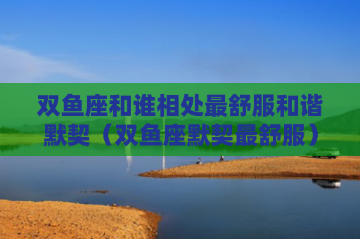 双鱼座和谁相处最舒服和谐默契（双鱼座默契最舒服）