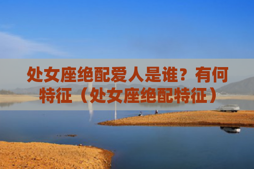处女座绝配爱人是谁？有何特征（处女座绝配特征）
