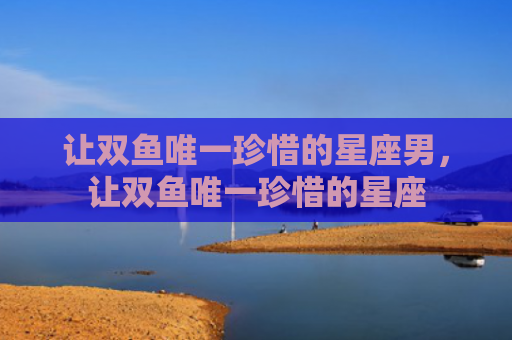 让双鱼唯一珍惜的星座男，让双鱼唯一珍惜的星座