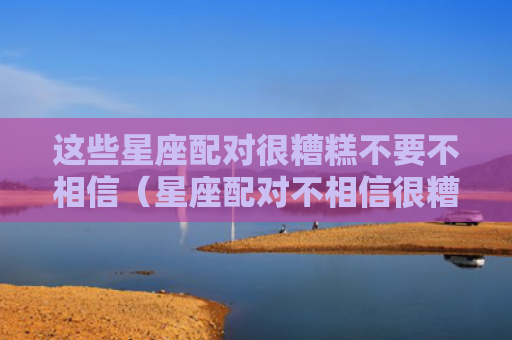 这些星座配对很糟糕不要不相信（星座配对不相信很糟糕）
