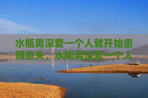 水瓶男深爱一个人就开始患得患失，水瓶男深爱一个人的表现