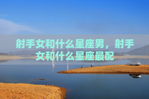 射手女和什么星座男，射手女和什么星座最配