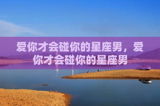 爱你才会碰你的星座男，爱你才会碰你的星座男