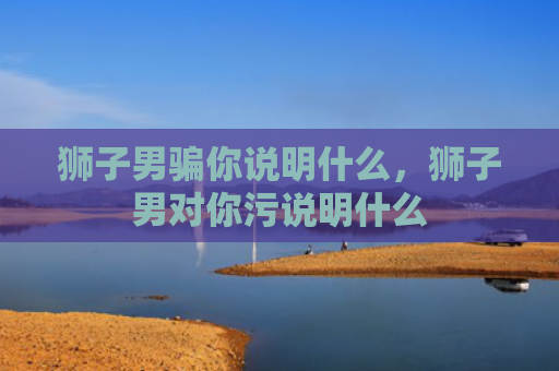 狮子男骗你说明什么，狮子男对你污说明什么