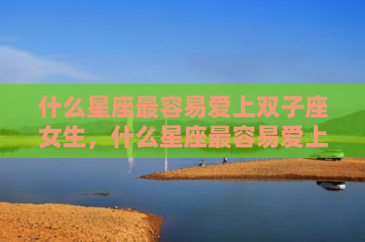 什么星座最容易爱上双子座女生，什么星座最容易爱上射手女