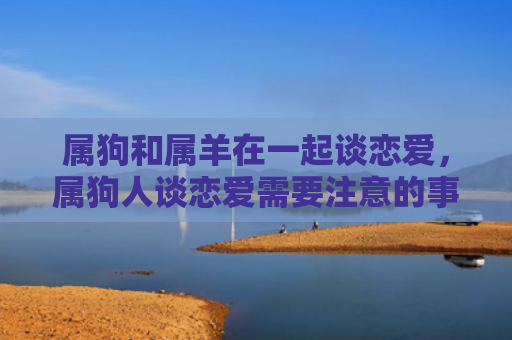 属狗和属羊在一起谈恋爱，属狗人谈恋爱需要注意的事项是什么