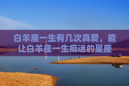 白羊座一生有几次真爱，能让白羊座一生痴迷的星座