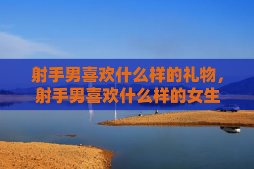 射手男喜欢什么样的礼物，射手男喜欢什么样的女生