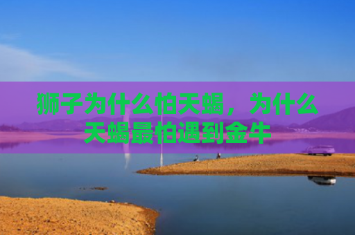 狮子为什么怕天蝎，为什么天蝎最怕遇到金牛