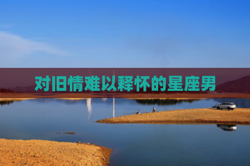 对旧情难以释怀的星座男